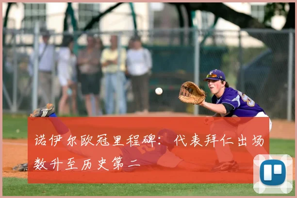 诺伊尔欧冠里程碑：代表拜仁出场数升至历史第二