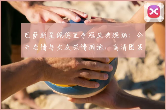 巴萨新星佩德里夺冠庆典现场:公开恋情与女友深情拥抱,高清图集揭秘女友身份与浪漫时刻
