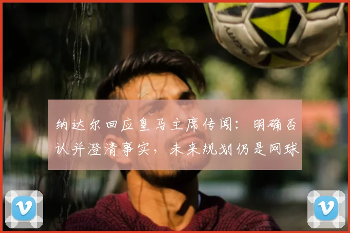纳达尔回应皇马主席传闻:明确否认并澄清事实,未来规划仍是网球