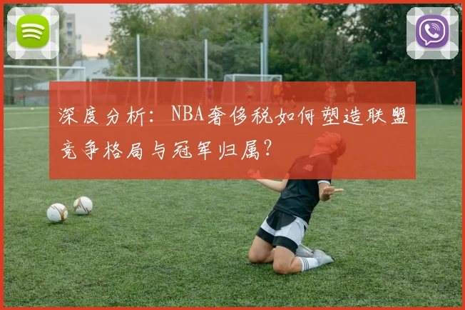 深度分析:NBA奢侈税如何塑造联盟竞争格局与冠军归属?
