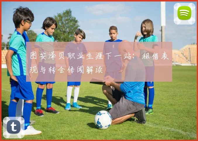 图安泽贝职业生涯下一站:租借表现与转会传闻解读