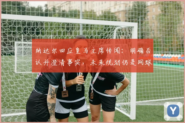 纳达尔回应皇马主席传闻:明确否认并澄清事实,未来规划仍是网球