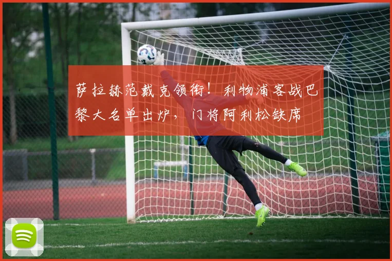 萨拉赫范戴克领衔!利物浦客战巴黎大名单出炉,门将阿利松缺席