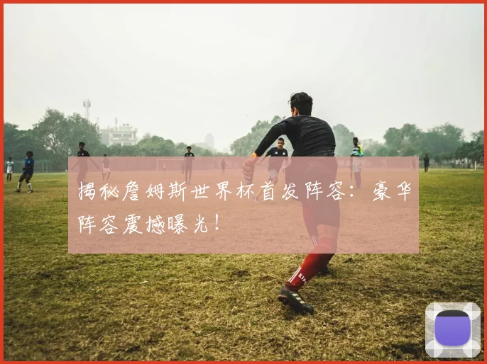 揭秘詹姆斯世界杯首发阵容:豪华阵容震撼曝光!