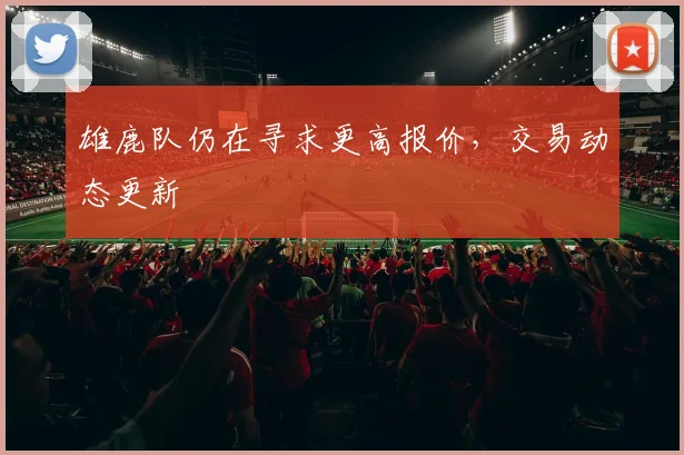 雄鹿队仍在寻求更高报价,交易动态更新