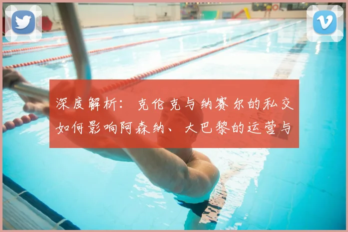 深度解析：克伦克与纳赛尔的私交如何影响阿森纳、大巴黎的运营与合作