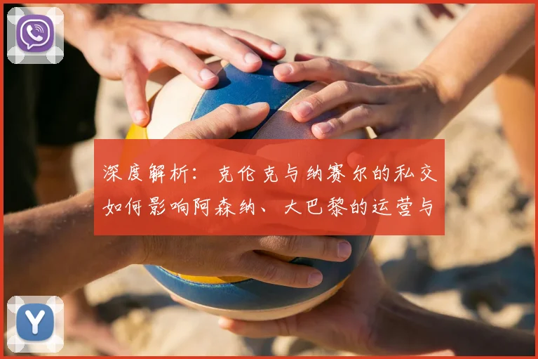 深度解析：克伦克与纳赛尔的私交如何影响阿森纳、大巴黎的运营与合作