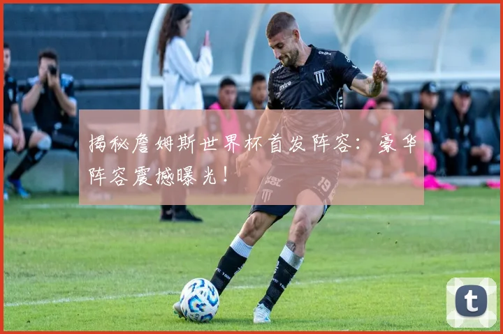 揭秘詹姆斯世界杯首发阵容:豪华阵容震撼曝光!