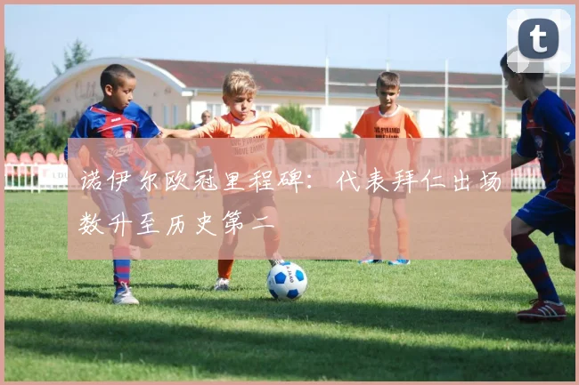 诺伊尔欧冠里程碑：代表拜仁出场数升至历史第二