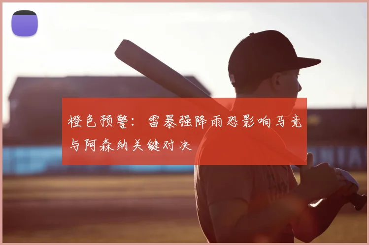 橙色预警：雷暴强降雨恐影响马竞与阿森纳关键对决