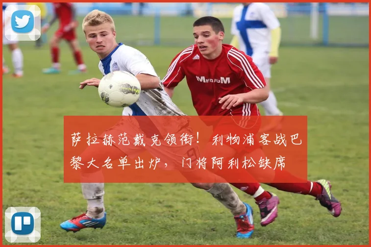 萨拉赫范戴克领衔!利物浦客战巴黎大名单出炉,门将阿利松缺席