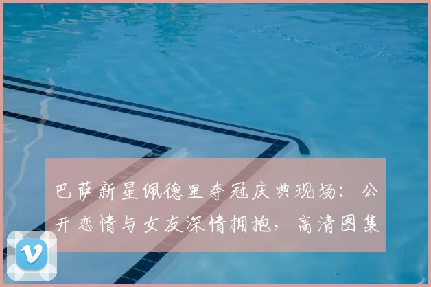 巴萨新星佩德里夺冠庆典现场:公开恋情与女友深情拥抱,高清图集揭秘女友身份与浪漫时刻
