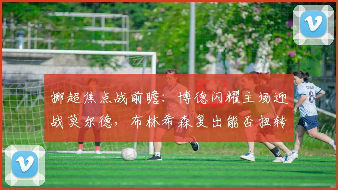 挪超焦点战前瞻:博德闪耀主场迎战莫尔德,布林希森复出能否扭转战局?